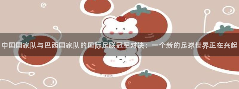 2026世界杯赛程表完整版:中国国家队与巴西国家队的国际足联冠军对决:一个新的足球世界正在兴起