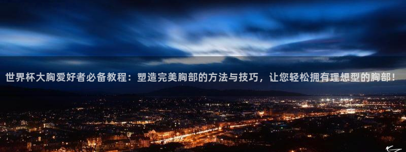 世界杯比赛时间:世界杯大胸爱好者必备教程:塑造完美胸部的方法与技巧,让您轻松拥有理想型的胸部!